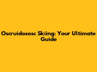 Oscruidososc Skiing: Your Ultimate Guide