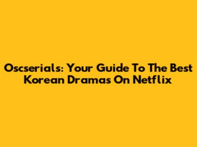 Oscserials: Your Guide To The Best Korean Dramas On Netflix