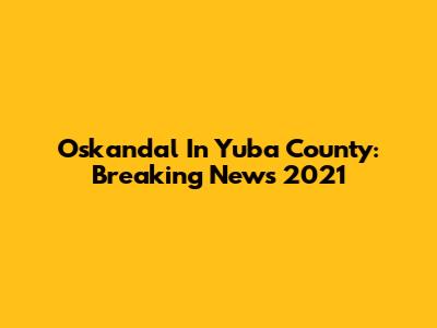 Oskandal In Yuba County: Breaking News 2021