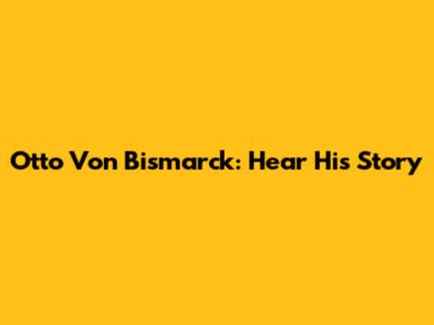 Otto Von Bismarck: Hear His Story