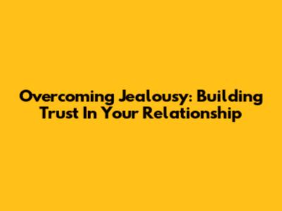 Overcoming Jealousy: Building Trust In Your Relationship
