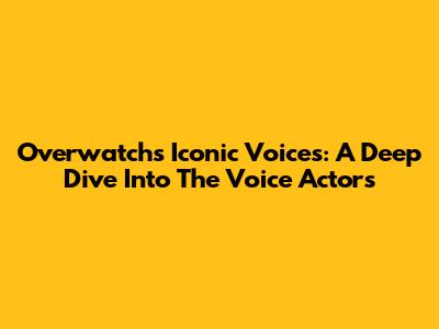 Overwatch's Iconic Voices: A Deep Dive Into The Voice Actors