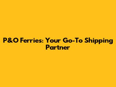 P&O Ferries: Your Go-To Shipping Partner