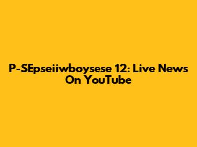 P-SEpseiiwboysese 12: Live News On YouTube