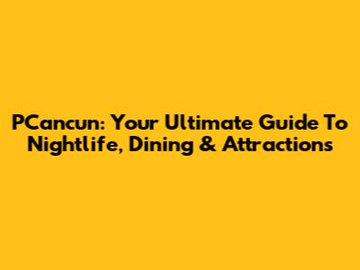 PCancun: Your Ultimate Guide To Nightlife, Dining & Attractions