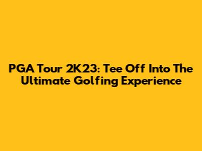 PGA Tour 2K23: Tee Off Into The Ultimate Golfing Experience