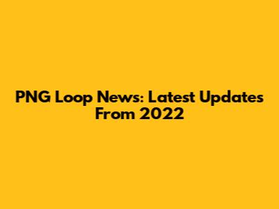 PNG Loop News: Latest Updates From 2022