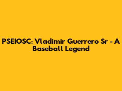 PSEIOSC: Vladimir Guerrero Sr - A Baseball Legend