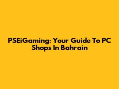 PSEiGaming: Your Guide To PC Shops In Bahrain