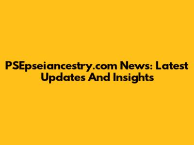 PSEpseiancestry.com News: Latest Updates And Insights