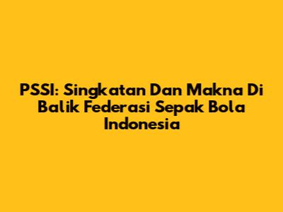 PSSI: Singkatan Dan Makna Di Balik Federasi Sepak Bola Indonesia