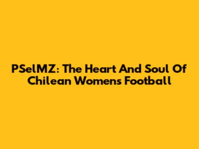 PSelMZ: The Heart And Soul Of Chilean Women's Football