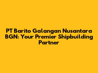 PT Barito Galangan Nusantara BGN: Your Premier Shipbuilding Partner