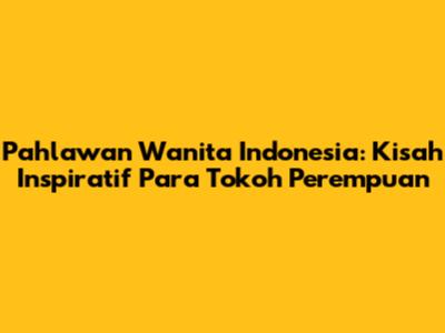 Pahlawan Wanita Indonesia: Kisah Inspiratif Para Tokoh Perempuan