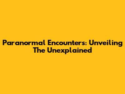 Paranormal Encounters: Unveiling The Unexplained