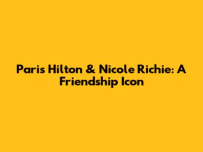 Paris Hilton & Nicole Richie: A Friendship Icon