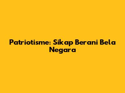 Patriotisme: Sikap Berani Bela Negara