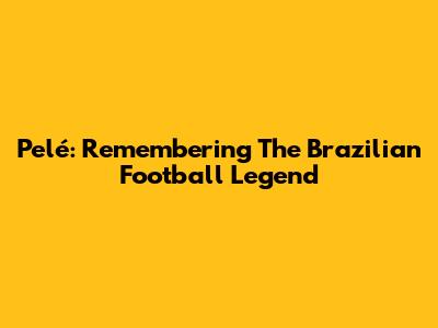 Pelé: Remembering The Brazilian Football Legend