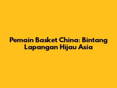 Pemain Basket China: Bintang Lapangan Hijau Asia