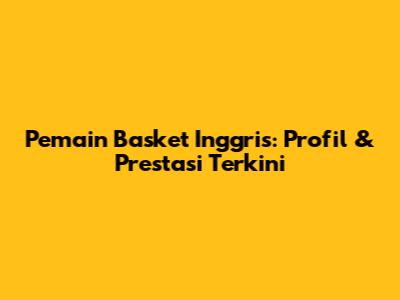 Pemain Basket Inggris: Profil & Prestasi Terkini