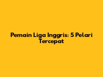 Pemain Liga Inggris: 5 Pelari Tercepat