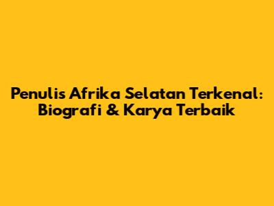 Penulis Afrika Selatan Terkenal: Biografi & Karya Terbaik