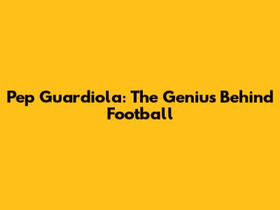 Pep Guardiola: The Genius Behind Football