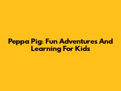 Peppa Pig: Fun Adventures And Learning For Kids