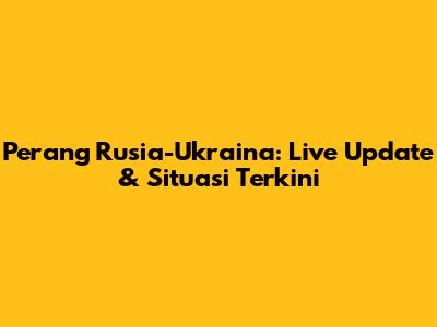 Perang Rusia-Ukraina: Live Update & Situasi Terkini