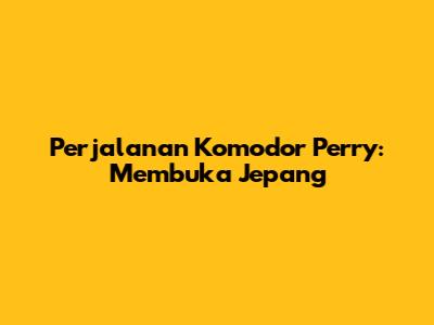 Perjalanan Komodor Perry: Membuka Jepang
