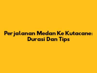 Perjalanan Medan Ke Kutacane: Durasi Dan Tips