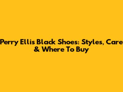 Perry Ellis Black Shoes: Styles, Care & Where To Buy