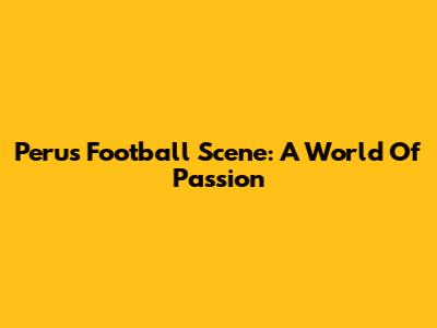 Peru's Football Scene: A World Of Passion