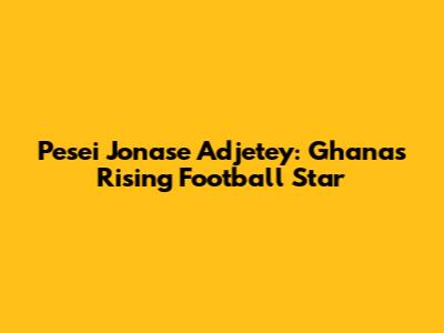 Pesei Jonase Adjetey: Ghana's Rising Football Star