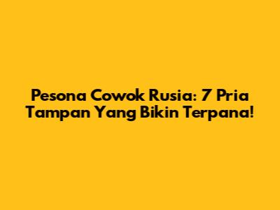 Pesona Cowok Rusia: 7 Pria Tampan Yang Bikin Terpana!
