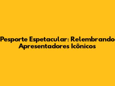 Pesporte Espetacular: Relembrando Apresentadores Icônicos