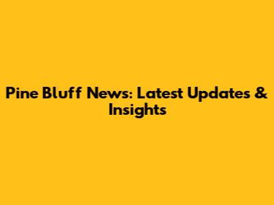 Pine Bluff News: Latest Updates & Insights