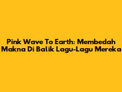 Pink Wave To Earth: Membedah Makna Di Balik Lagu-Lagu Mereka