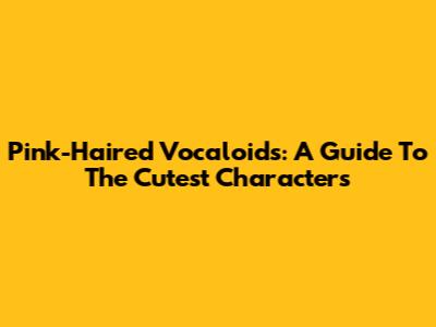 Pink-Haired Vocaloids: A Guide To The Cutest Characters