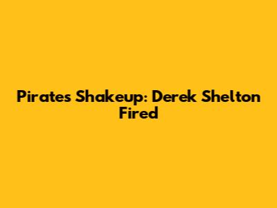 Pirates Shakeup: Derek Shelton Fired