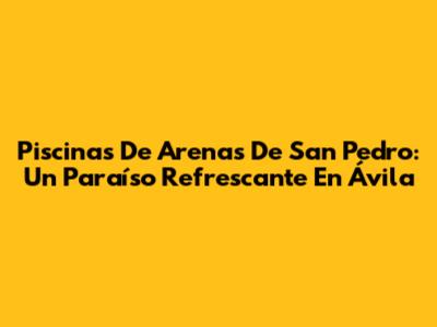Piscinas De Arenas De San Pedro: Un Paraíso Refrescante En Ávila