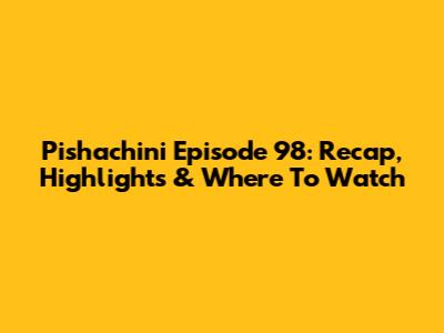 Pishachini Episode 98: Recap, Highlights & Where To Watch