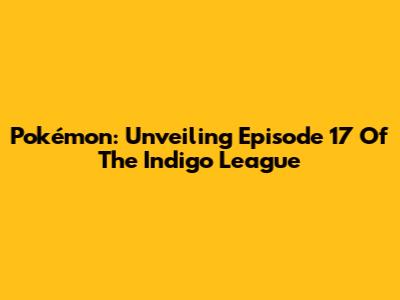 Pokémon: Unveiling Episode 17 Of The Indigo League