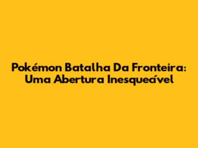 Pokémon Batalha Da Fronteira: Uma Abertura Inesquecível