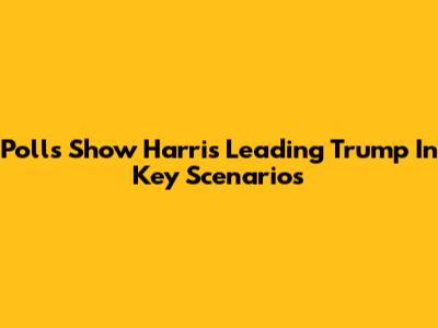 Polls Show Harris Leading Trump In Key Scenarios