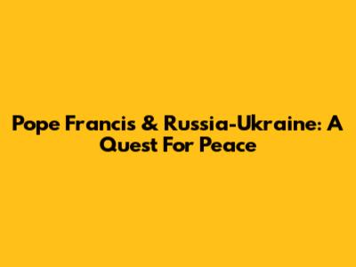 Pope Francis & Russia-Ukraine: A Quest For Peace