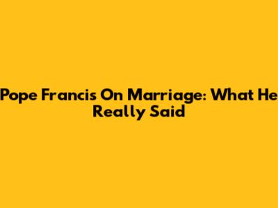 Pope Francis On Marriage: What He Really Said