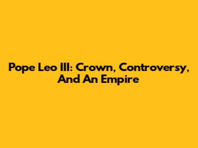 Pope Leo III: Crown, Controversy, And An Empire