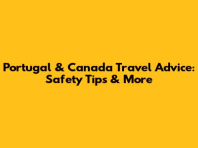 Portugal & Canada Travel Advice: Safety Tips & More