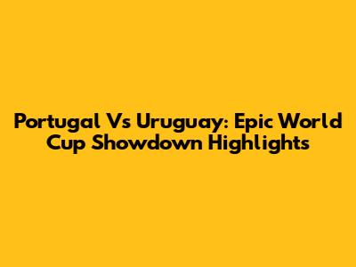 Portugal Vs Uruguay: Epic World Cup Showdown Highlights